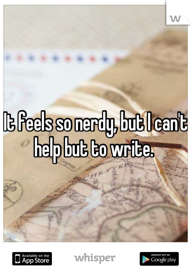 It feels so nerdy, but I can't help but to write. 