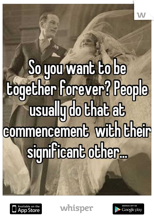 So you want to be together forever? People usually do that at commencement  with their significant other...