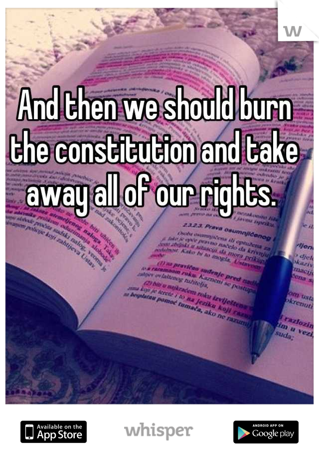 And then we should burn the constitution and take away all of our rights. 