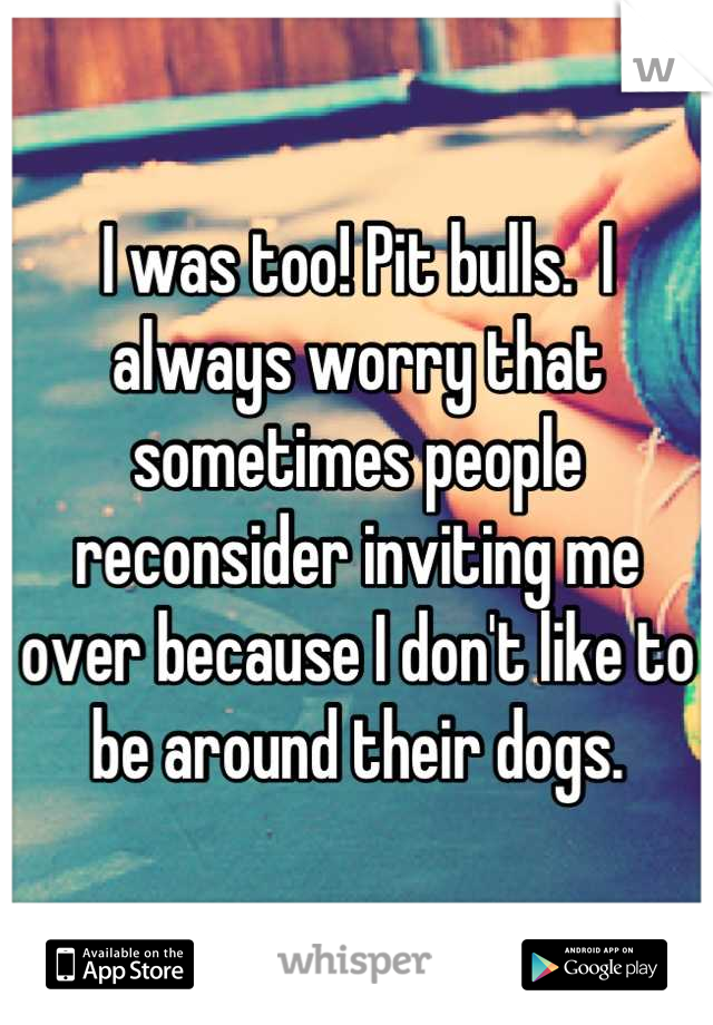 I was too! Pit bulls.  I always worry that sometimes people reconsider inviting me over because I don't like to be around their dogs.