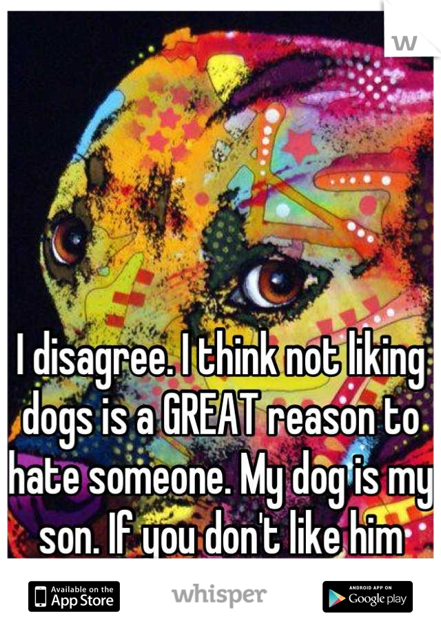 I disagree. I think not liking dogs is a GREAT reason to hate someone. My dog is my son. If you don't like him then I don't like you. 