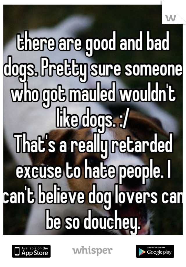 there are good and bad dogs. Pretty sure someone who got mauled wouldn't like dogs. :/
That's a really retarded excuse to hate people. I can't believe dog lovers can be so douchey.