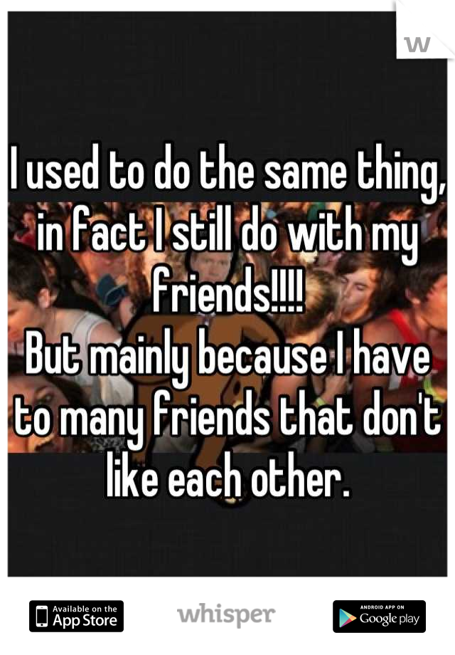 I used to do the same thing, in fact I still do with my friends!!!!
But mainly because I have to many friends that don't like each other.