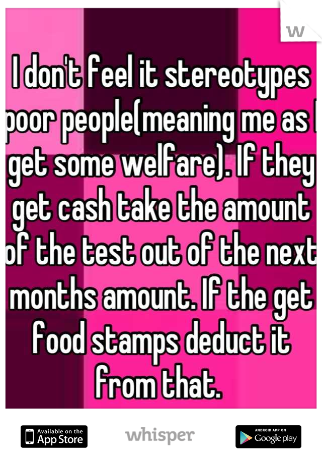 I don't feel it stereotypes poor people(meaning me as I get some welfare). If they get cash take the amount of the test out of the next months amount. If the get food stamps deduct it from that. 