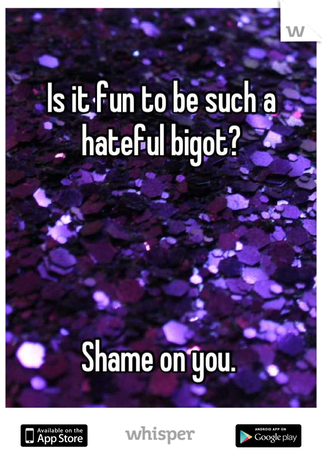 Is it fun to be such a hateful bigot? 




Shame on you. 