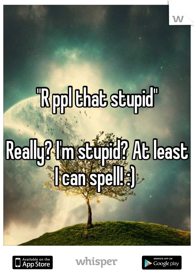"R ppl that stupid"

Really? I'm stupid? At least I can spell! :) 