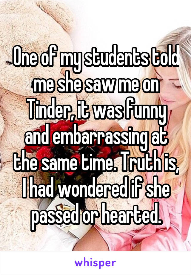 One of my students told me she saw me on Tinder, it was funny and embarrassing at the same time. Truth is, I had wondered if she passed or hearted.