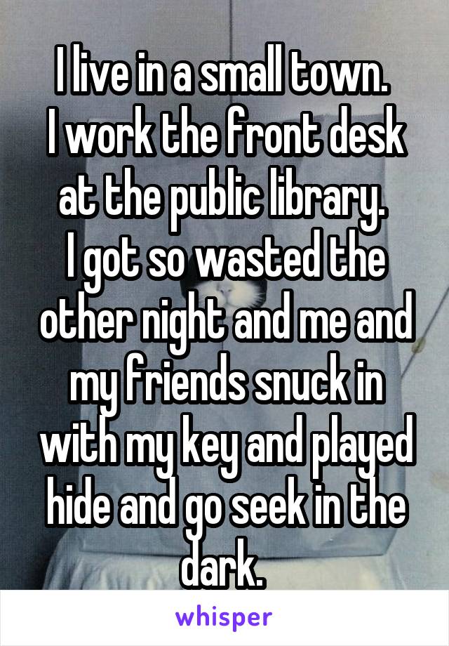 I live in a small town. 
I work the front desk at the public library. 
I got so wasted the other night and me and my friends snuck in with my key and played hide and go seek in the dark. 