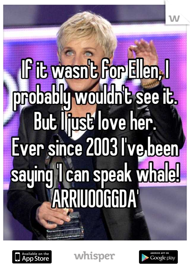 If it wasn't for Ellen, I probably wouldn't see it. But I just love her. 
Ever since 2003 I've been saying 'I can speak whale! ARRIUOOGGDA'