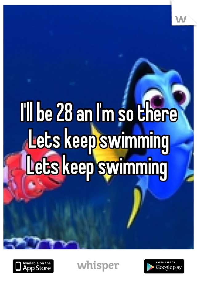 I'll be 28 an I'm so there
Lets keep swimming 
Lets keep swimming 