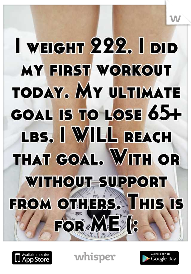 I weight 222. I did my first workout today. My ultimate goal is to lose 65+ lbs. I WILL reach that goal. With or without support from others. This is for ME (:
