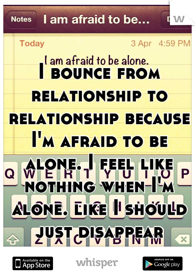 I bounce from relationship to relationship because I'm afraid to be alone. I feel like nothing when I'm alone. like I should just disappear