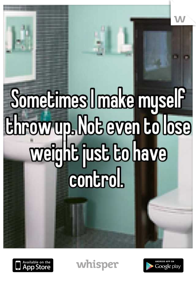 Sometimes I make myself throw up. Not even to lose weight just to have control. 