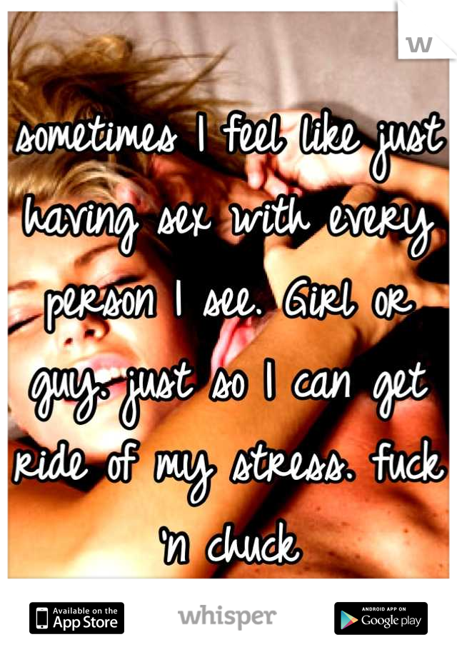 sometimes I feel like just having sex with every person I see. Girl or guy. just so I can get ride of my stress. fuck 'n chuck