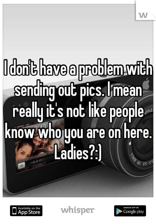 I don't have a problem with sending out pics. I mean really it's not like people know who you are on here. Ladies?:)
