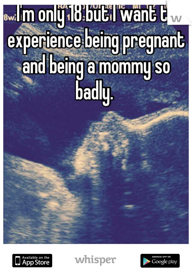 I'm only 18 but I want to experience being pregnant and being a mommy so badly. 