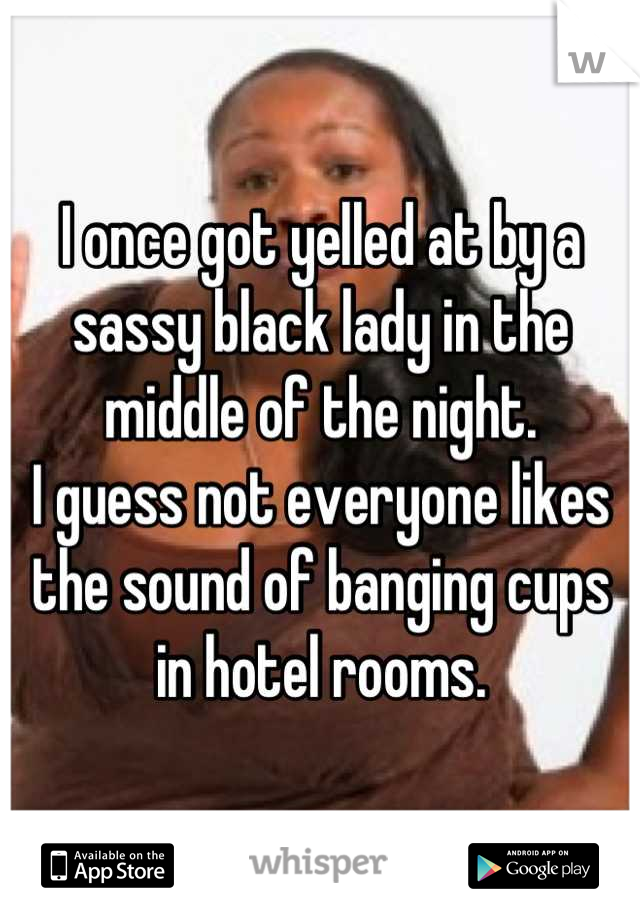 I once got yelled at by a sassy black lady in the middle of the night. 
I guess not everyone likes the sound of banging cups in hotel rooms.