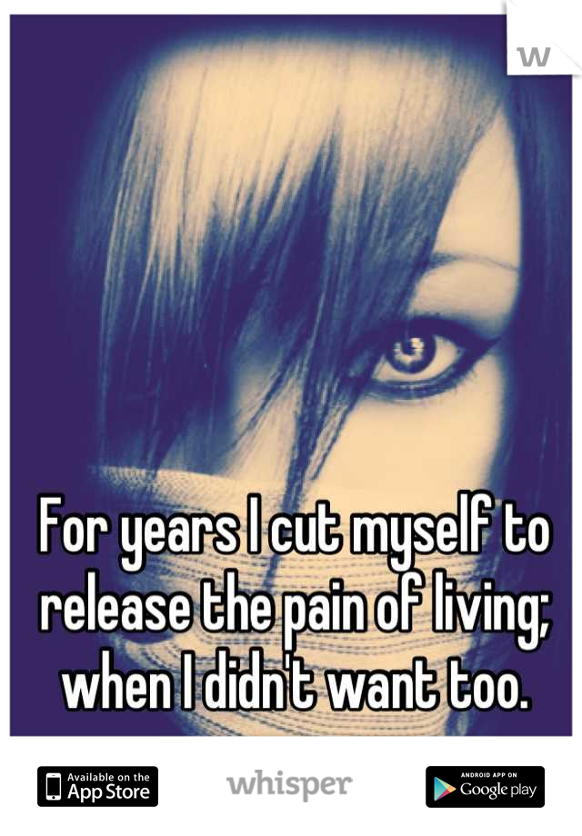 For years I cut myself to release the pain of living; when I didn't want too.