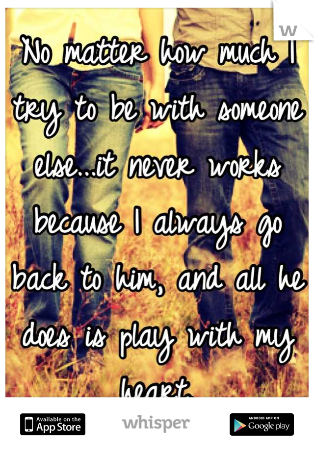 No matter how much I try to be with someone else...it never works because I always go back to him, and all he does is play with my heart.