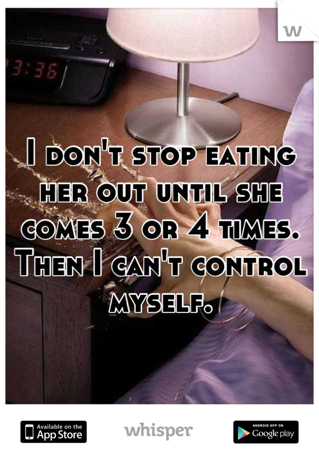 I don't stop eating her out until she comes 3 or 4 times.
Then I can't control myself.