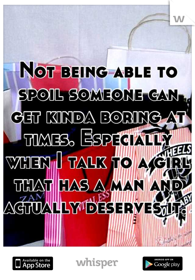 Not being able to spoil someone can get kinda boring at times. Especially when I talk to a girl that has a man and actually deserves it. 
