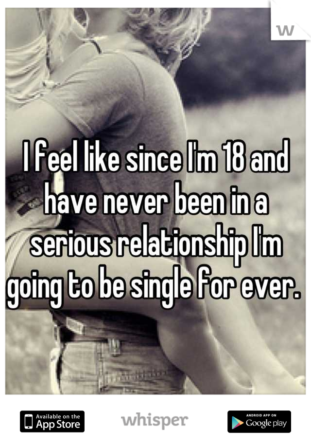 I feel like since I'm 18 and have never been in a serious relationship I'm going to be single for ever. 