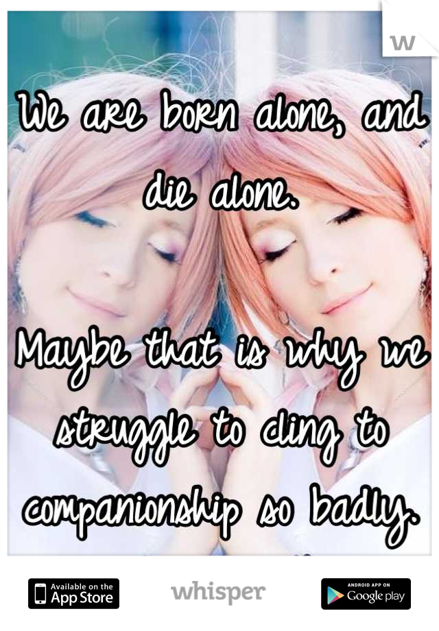 We are born alone, and die alone.

Maybe that is why we struggle to cling to companionship so badly.