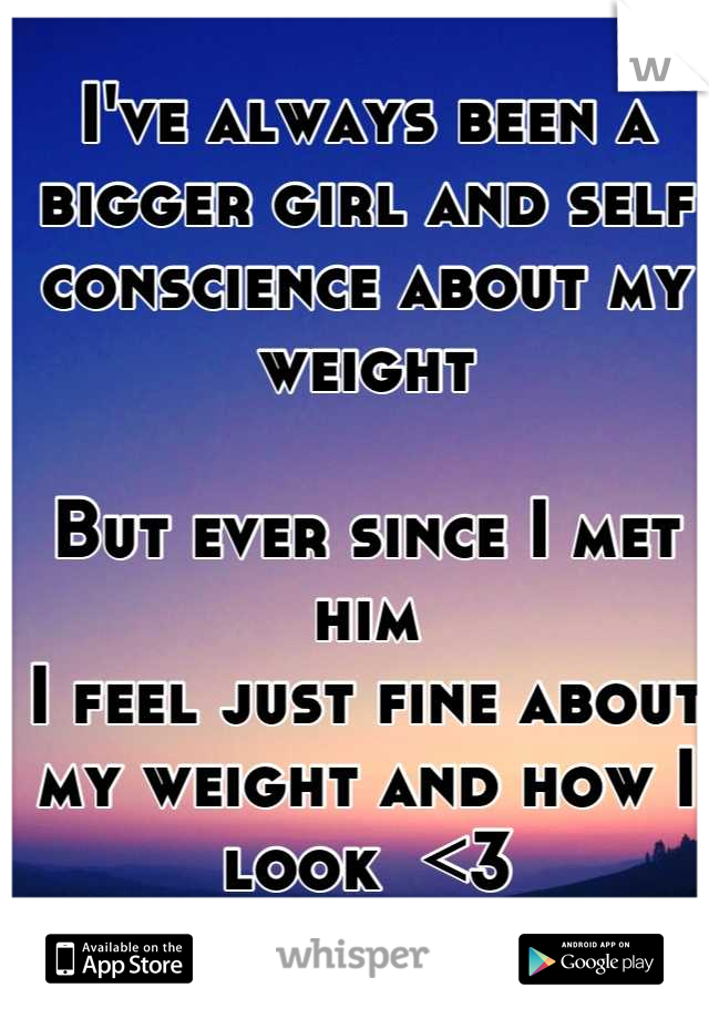 I've always been a bigger girl and self conscience about my weight 

But ever since I met him 
I feel just fine about my weight and how I look  <3