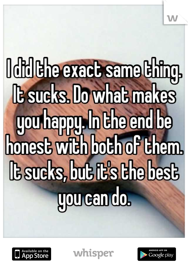 I did the exact same thing. It sucks. Do what makes you happy. In the end be honest with both of them. It sucks, but it's the best you can do.
