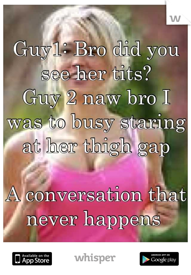Guy1: Bro did you see her tits? 
Guy 2 naw bro I was to busy staring at her thigh gap
 
A conversation that never happens 