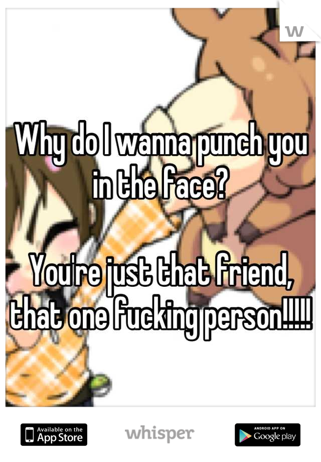 Why do I wanna punch you in the face? 

You're just that friend, that one fucking person!!!!!
