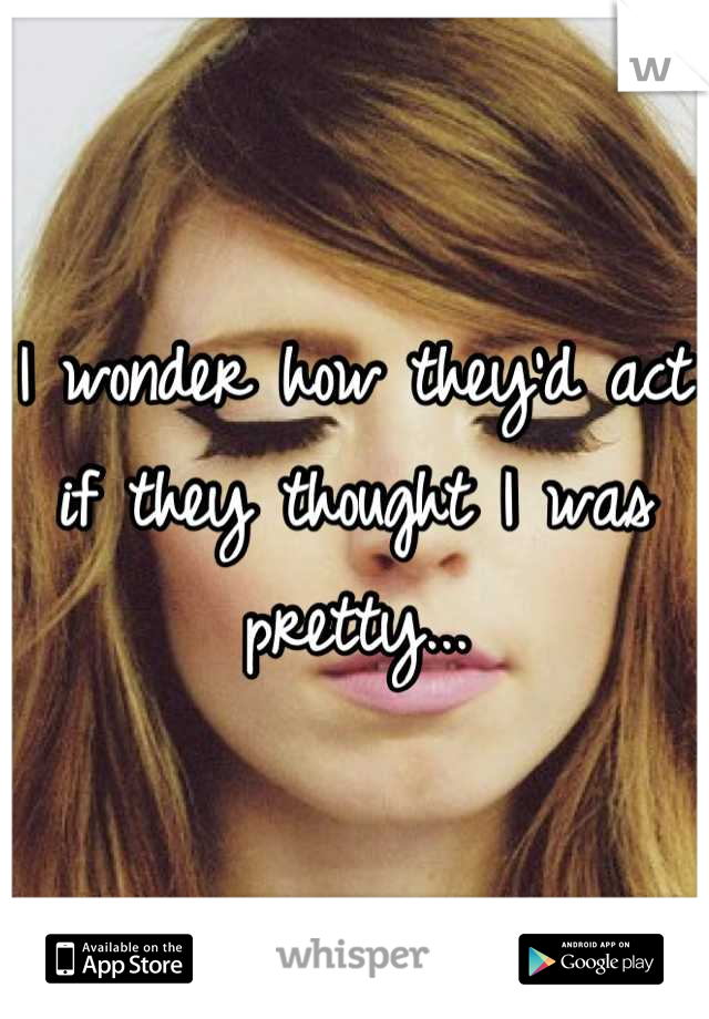 I wonder how they'd act if they thought I was pretty...