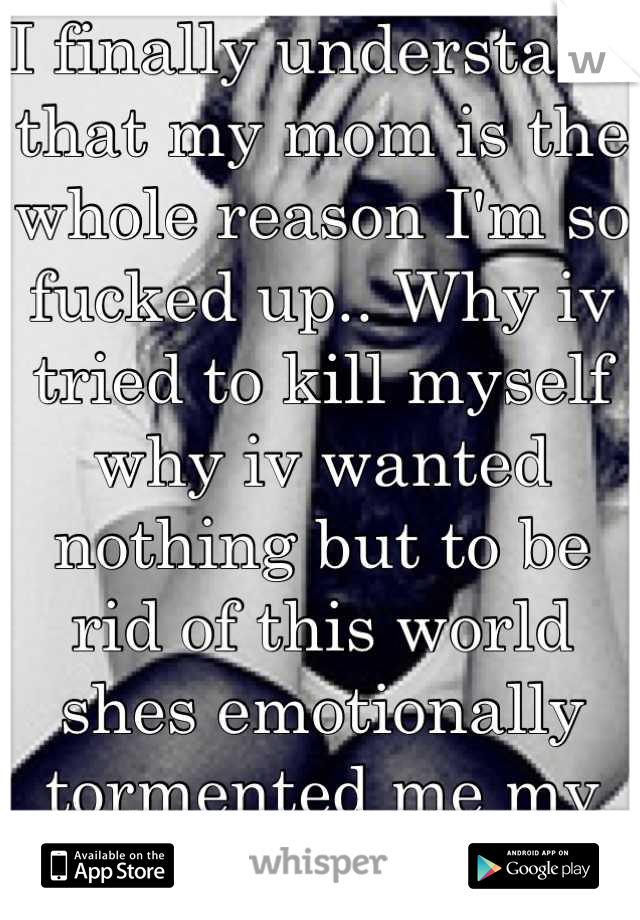 I finally understand that my mom is the whole reason I'm so fucked up.. Why iv tried to kill myself why iv wanted nothing but to be rid of this world shes emotionally tormented me my entire life