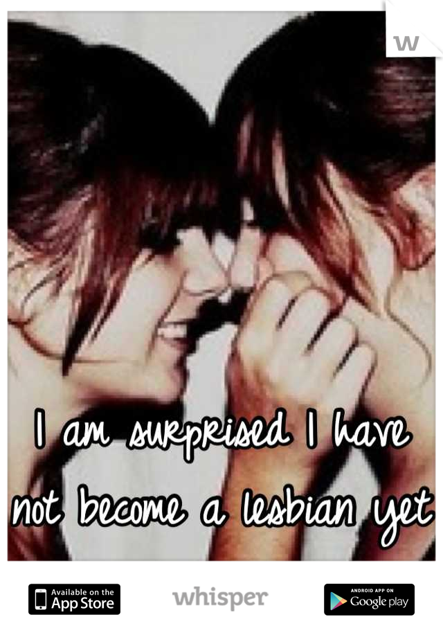 I am surprised I have not become a lesbian yet 