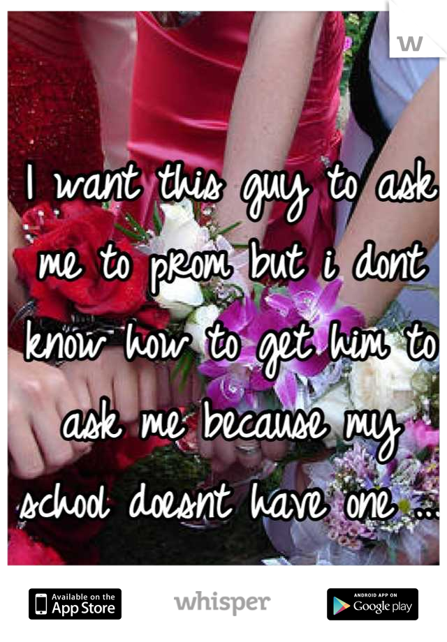 I want this guy to ask me to prom but i dont know how to get him to ask me because my school doesnt have one ...