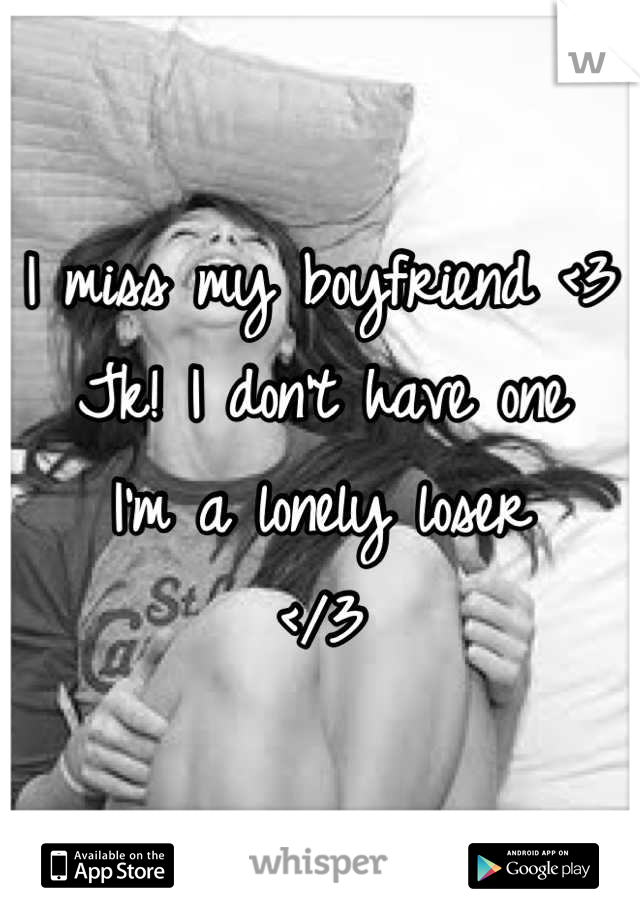 I miss my boyfriend <3
Jk! I don't have one
I'm a lonely loser 
</3