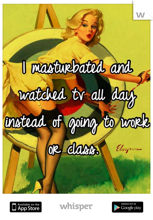 I masturbated and watched tv all day instead of going to work or class. 
