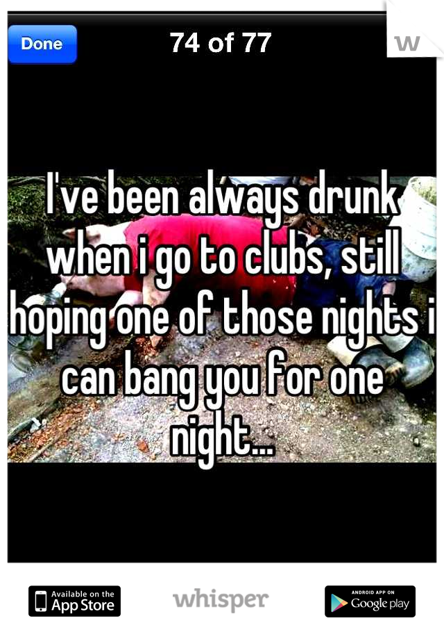 I've been always drunk when i go to clubs, still hoping one of those nights i can bang you for one night...