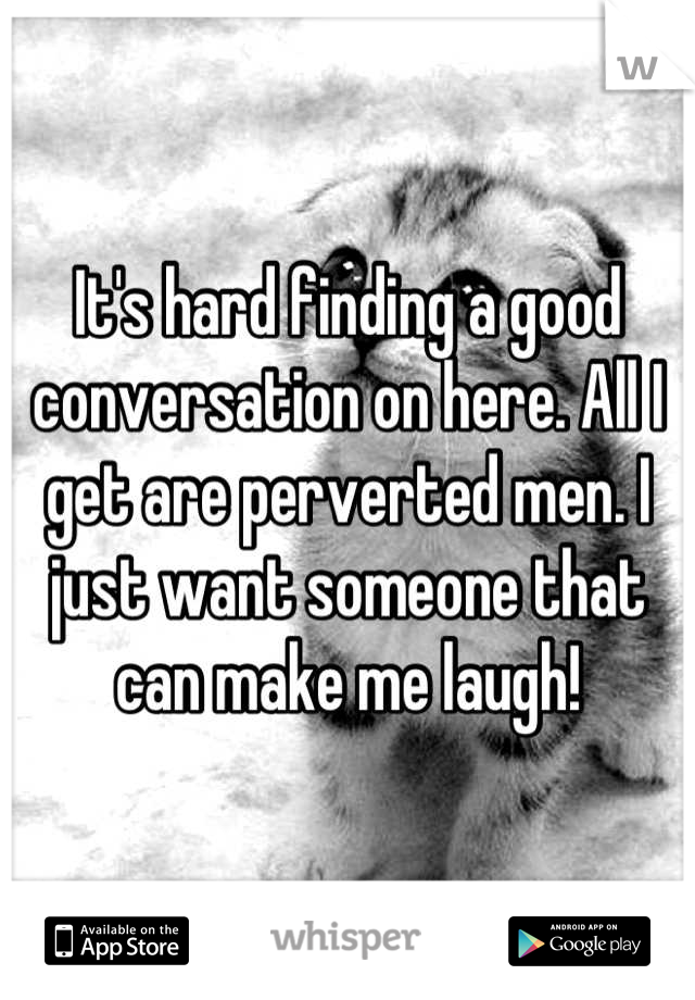It's hard finding a good conversation on here. All I get are perverted men. I just want someone that can make me laugh!