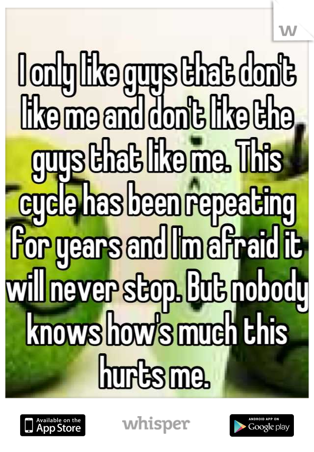 I only like guys that don't like me and don't like the guys that like me. This cycle has been repeating for years and I'm afraid it will never stop. But nobody knows how's much this hurts me. 