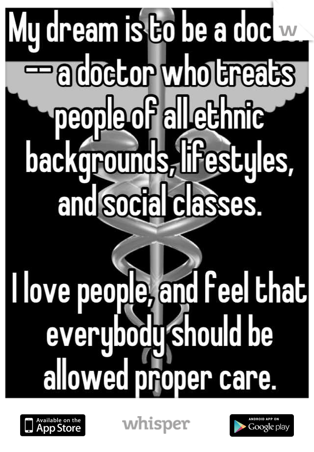My dream is to be a doctor -- a doctor who treats people of all ethnic backgrounds, lifestyles, and social classes. 

I love people, and feel that everybody should be allowed proper care. Maybeoneday.