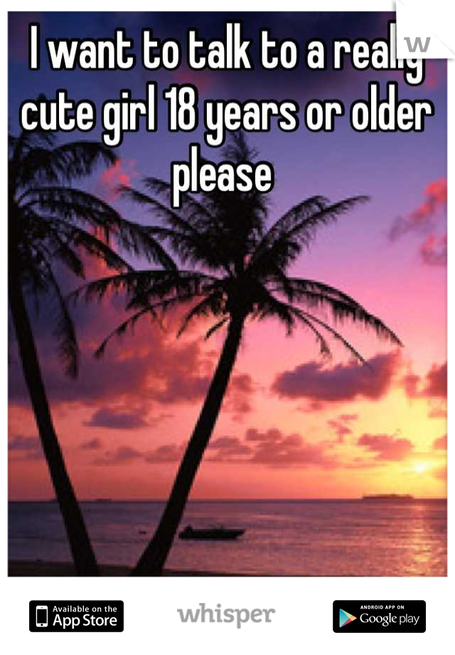I want to talk to a really cute girl 18 years or older please 