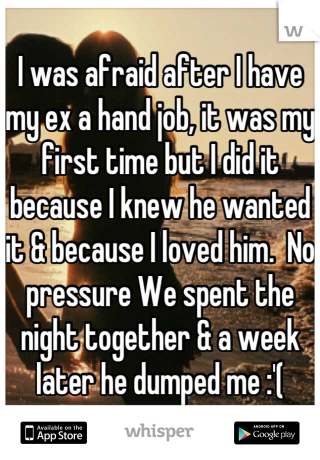 I was afraid after I have my ex a hand job, it was my first time but I did it because I knew he wanted it & because I loved him.  No pressure We spent the night together & a week later he dumped me :'(