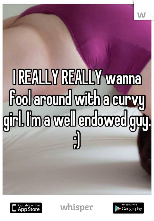 I REALLY REALLY wanna fool around with a curvy girl. I'm a well endowed guy. ;)