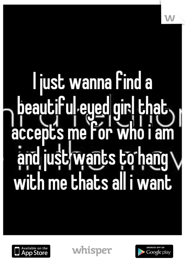 I just wanna find a beautiful eyed girl that accepts me for who i am and just wants to hang with me thats all i want