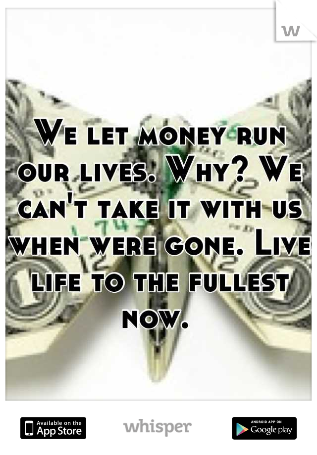 We let money run our lives. Why? We can't take it with us when were gone. Live life to the fullest now. 