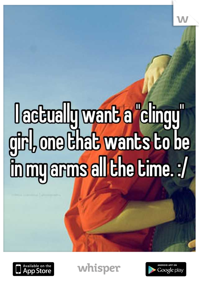 I actually want a "clingy" girl, one that wants to be in my arms all the time. :/