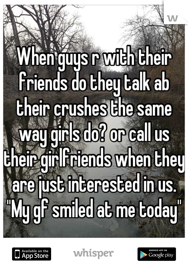 When guys r with their friends do they talk ab their crushes the same way girls do? or call us their girlfriends when they are just interested in us. "My gf smiled at me today"