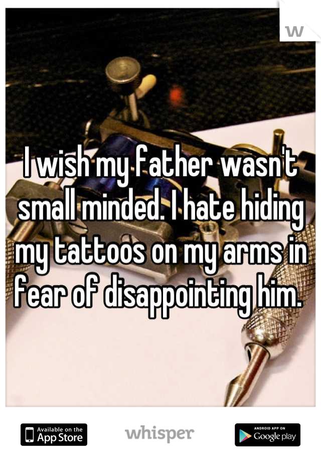 I wish my father wasn't small minded. I hate hiding my tattoos on my arms in fear of disappointing him. 