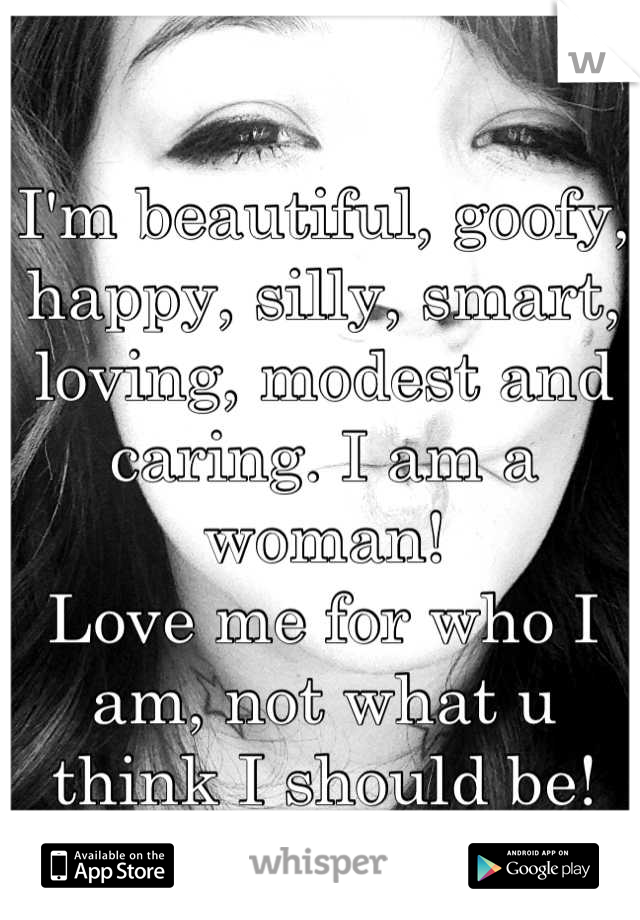 I'm beautiful, goofy, happy, silly, smart, loving, modest and caring. I am a woman!
Love me for who I am, not what u think I should be! <3